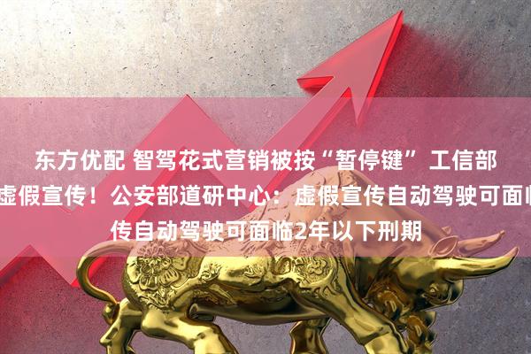 东方优配 智驾花式营销被按“暂停键” 工信部：不得夸大和虚假宣传！公安部道研中心：虚假宣传自动驾驶可面临2年以下刑期