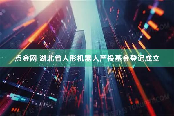 点金网 湖北省人形机器人产投基金登记成立