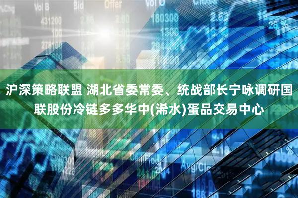 沪深策略联盟 湖北省委常委、统战部长宁咏调研国联股份冷链多多华中(浠水)蛋品交易中心