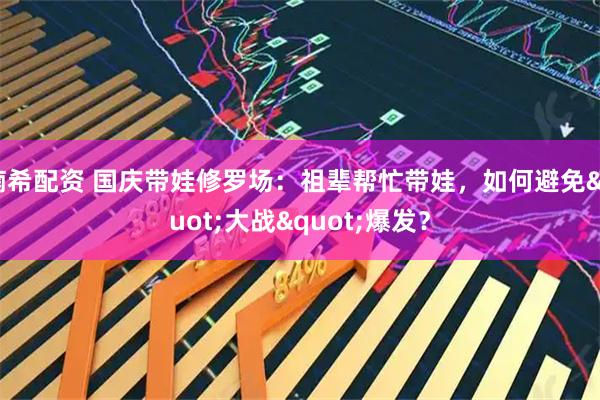 楠希配资 国庆带娃修罗场：祖辈帮忙带娃，如何避免&quot;大战&quot;爆发？