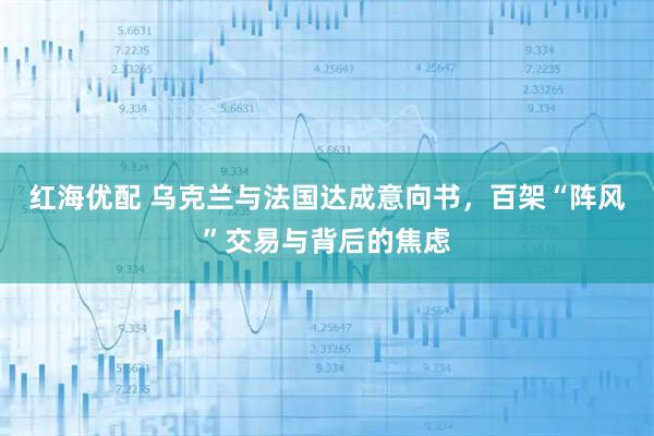 红海优配 乌克兰与法国达成意向书，百架“阵风”交易与背后的焦虑