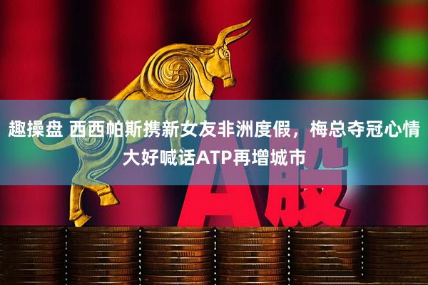 趣操盘 西西帕斯携新女友非洲度假，梅总夺冠心情大好喊话ATP再增城市