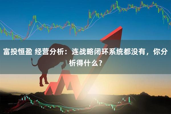 富投恒盈 经营分析：连战略闭环系统都没有，你分析得什么？