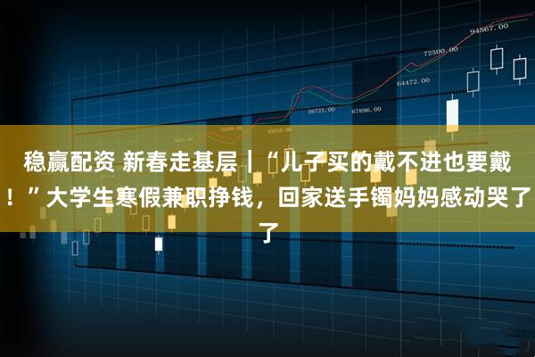 稳赢配资 新春走基层｜“儿子买的戴不进也要戴！”大学生寒假兼职挣钱，回家送手镯妈妈感动哭了