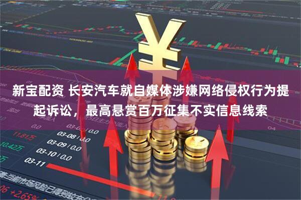 新宝配资 长安汽车就自媒体涉嫌网络侵权行为提起诉讼，最高悬赏百万征集不实信息线索