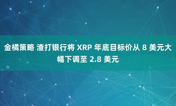 金橘策略 渣打银行将 XRP 年底目标价从 8 美元大幅下调至 2.8 美元