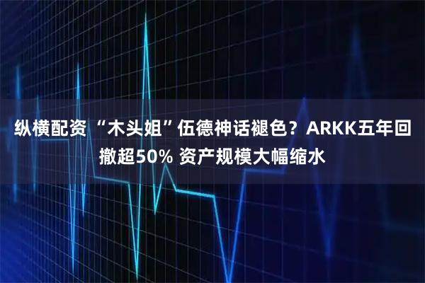 纵横配资 “木头姐”伍德神话褪色？ARKK五年回撤超50% 资产规模大幅缩水