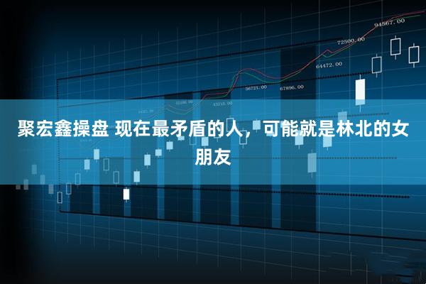 聚宏鑫操盘 现在最矛盾的人，可能就是林北的女朋友