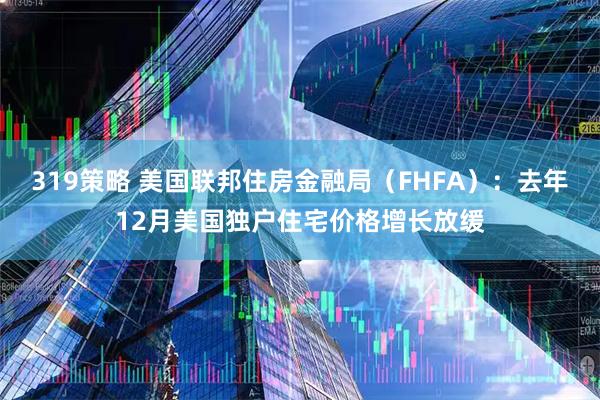 319策略 美国联邦住房金融局（FHFA）：去年12月美国独户住宅价格增长放缓
