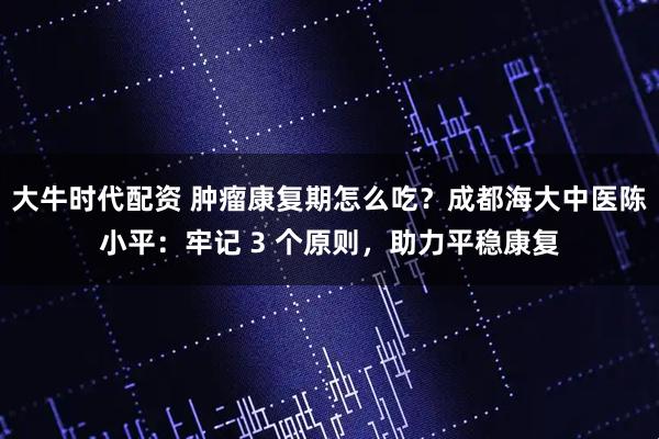 大牛时代配资 肿瘤康复期怎么吃？成都海大中医陈小平：牢记 3 个原则，助力平稳康复