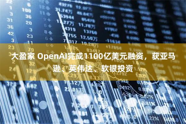 大盈家 OpenAI完成1100亿美元融资，获亚马逊、英伟达、软银投资