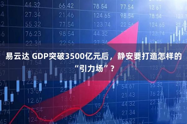 易云达 GDP突破3500亿元后，静安要打造怎样的“引力场”？