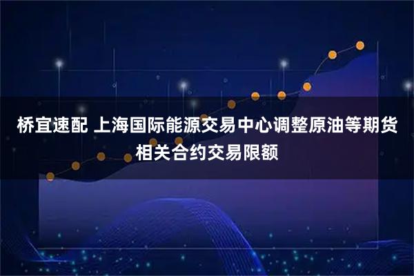桥宜速配 上海国际能源交易中心调整原油等期货相关合约交易限额